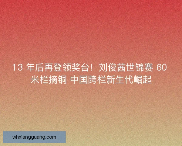 13 年后再登领奖台！刘俊茜世锦赛 60 米栏摘铜 中国跨栏新生代崛起