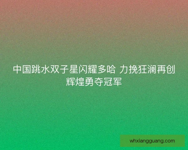 中国跳水双子星闪耀多哈 力挽狂澜再创辉煌勇夺冠军