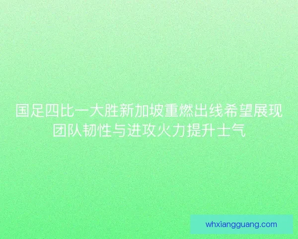 国足四比一大胜新加坡重燃出线希望展现团队韧性与进攻火力提升士气