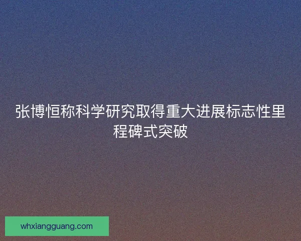 张博恒称科学研究取得重大进展标志性里程碑式突破