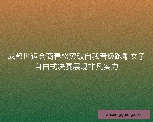 成都世运会商春松突破自我晋级跑酷女子自由式决赛展现非凡实力